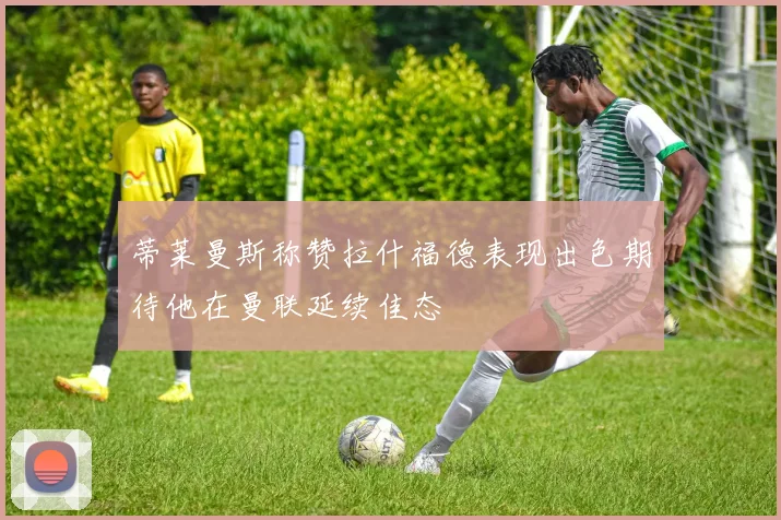 蒂莱曼斯称赞拉什福德表现出色期待他在曼联延续佳态